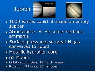 Jupiter
 1000 Earths could fit inside an empty
Jupiter
 Atmosphere: H, He some methane,
ammonia
 Surface pressures so great H gas
converted to liquid
 Metallic hydrogen core
 63 Moons
 Orbit around Sun: 12 Earth years
 Rotation: 9 hours, 56 minutes
 