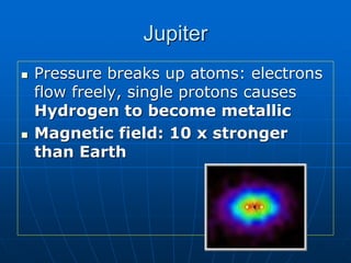Jupiter
 Pressure breaks up atoms: electrons
flow freely, single protons causes
Hydrogen to become metallic
 Magnetic field: 10 x stronger
than Earth
 