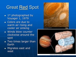 Great Red Spot
 1st photographed by
Voyager 1, 1979
 Colors are due to
warm air rising and
cooler air sinking
 Winds blow counter
clockwise around the
spot
 Two times larger than
Earth
 Migrates east and
west
 