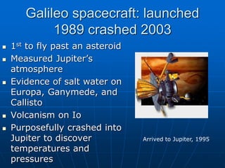 Galileo spacecraft: launched
1989 crashed 2003
 1st to fly past an asteroid
 Measured Jupiter’s
atmosphere
 Evidence of salt water on
Europa, Ganymede, and
Callisto
 Volcanism on Io
 Purposefully crashed into
Jupiter to discover
temperatures and
pressures
Arrived to Jupiter, 1995
 