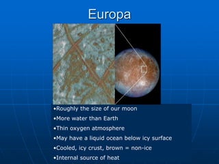 Europa
•Roughly the size of our moon
•More water than Earth
•Thin oxygen atmosphere
•May have a liquid ocean below icy surface
•Cooled, icy crust, brown = non-ice
•Internal source of heat
 