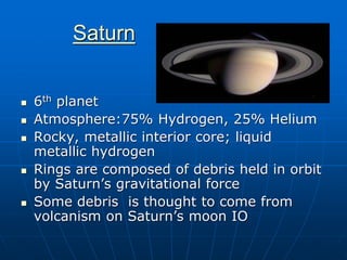 Saturn
 6th planet
 Atmosphere:75% Hydrogen, 25% Helium
 Rocky, metallic interior core; liquid
metallic hydrogen
 Rings are composed of debris held in orbit
by Saturn’s gravitational force
 Some debris is thought to come from
volcanism on Saturn’s moon IO
 