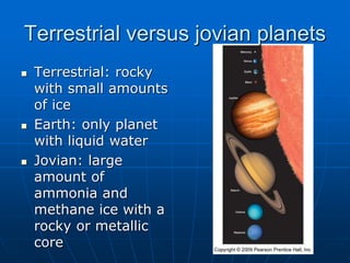  Terrestrial: rocky
with small amounts
of ice
 Earth: only planet
with liquid water
 Jovian: large
amount of
ammonia and
methane ice with a
rocky or metallic
core
Terrestrial versus jovian planets
 