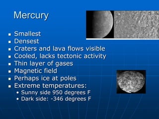 Mercury
 Smallest
 Densest
 Craters and lava flows visible
 Cooled, lacks tectonic activity
 Thin layer of gases
 Magnetic field
 Perhaps ice at poles
 Extreme temperatures:
• Sunny side 950 degrees F
• Dark side: -346 degrees F
 