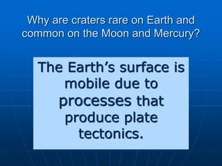 Why are craters rare on Earth and
common on the Moon and Mercury?
The Earth’s surface is
mobile due to
processes that
produce plate
tectonics.
 