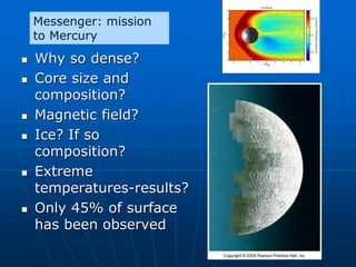  Why so dense?
 Core size and
composition?
 Magnetic field?
 Ice? If so
composition?
 Extreme
temperatures-results?
 Only 45% of surface
has been observed
Messenger: mission
to Mercury
 