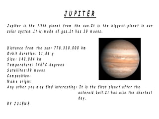 J U P I T E R
J u p it e r is t h e f if t h p la n e t f r o m t h e s u n . I t is t h e b ig g e s t p la n e t in o u r
s o la r s y s t e m . I t is m a d e o f g a s . I t h a s 3 9 m o o n s .
D is t a n c e f r o m t h e s u n : 7 7 8 . 3 3 0 . 0 0 0 k m
O r b it d u r a t io n : 1 1 , 8 6 y
S iz e : 1 4 2 . 9 8 4 k m
T e m p e r a t u r e : 1 4 6 º C d e g r e e s
S a t e llit e s : 3 9 m o o n s
C o m p o s it io n :
N a m e o r ig in :
A n y o t h e r y o u m a y f in d in t e r e s t in g : I t is t h e f ir s t p la n e t a f t e r t h e
a s t e r o id b e lt . I t h a s a ls o t h e s h o r t e s t
d a y .
B Y J U L E N E
 