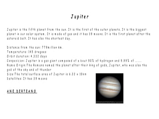 J u p it e r
J u p i t e r is t h e f if t h p la n e t f r o m t h e s u n . I t is t h e f ir s t o f t h e o u t e r p l a n e t s . I t is t h e b ig g e s t
p l a n e t in o u r s o l a r s y s t e m . I t i s m a d e o f g a s a n d it h a s 3 9 m o o n s . I t is t h e f ir s t p la n e t a f t e r t h e
a s t e r o i d b e lt . I t h a s a ls o t h e s h o r t e s t d a y .
D is t a n c e f r o m t h e s u n : 7 7 9 m il lio n k m .
T e m p e r a t u r e : 1 4 5 d r e g e e s
O r b it d u r a t io n : 4 ,3 3 2 d a y s
C o n p o s ic io n : J u p i t e r is a g a s g ia n t c o m p o s e d o f a b o u t 9 0 % o f h y d r o g e n a n d 9 . 9 9 % o f … .....
N a m e O r ig in : T h e R o m a n s n a m e d t h e p la n e t a f t e r t h e ir k in g o f g o d s , J u p i t e r , w h o w a s a l s o t h e
g o d o f t h e s k y a n d o f t h u n d e r
S iz e : T h e t o t a l s u r f a c e a r e a o f J u p it e r is 6 .2 2 x 1 0 k m
S a t e llit e s : I t h a s 3 9 m o o n s
A N E D E R T E A N O
 