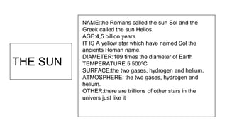 THE SUN
NAME:the Romans called the sun Sol and the
Greek called the sun Helios.
AGE:4,5 billion years
IT IS A yellow star ...