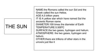 THE SUN
NAME:the Romans called the sun Sol and the
Greek called the sun Helios.
AGE:4,5 billion years
IT IS A yellow star which have named Sol the
ancients Roman name.
DIAMETER:109 times the diameter of Earth
TEMPERATURE:5.500ºC
SURFACE:the two gases, hydrogen and helium.
ATMOSPHERE: the two gases, hydrogen and
helium.
OTHER:there are trillions of other stars in the
univers just like it
 