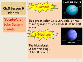 Ch.8 Lesson 6
Planets
•
(Vocabulary):
Solar System
Planets
10
7-Uranus
Blue-green color. It is very cold. It has
thin ring made of ice and dust. It has 20
moons.
8-Neptune
The blue planet.
It has thin ring .
It has 8 moons.
 
