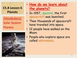 Ch.8 Lesson 6
Planets
• How do we learn about
the planets?
• In 1957, Sputnik, the first
spacecraft was launched.
• Then thousands of spacecraft
have traveled into space.
• 12 people have walked on the
Moon.
• People who explore space are
called astronauts.
(Vocabulary):
Solar System
Planets
12
 