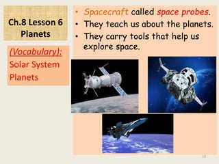 Ch.8 Lesson 6
Planets
• Spacecraft called space probes.
• They teach us about the planets.
• They carry tools that help us
explore space.
(Vocabulary):
Solar System
Planets
13
 