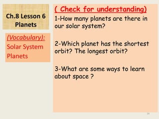 Ch.8 Lesson 6
Planets
( Check for understanding)
1-How many planets are there in
our solar system?
2-Which planet has the shortest
orbit? The longest orbit?
3-What are some ways to learn
about space ?
(Vocabulary):
Solar System
Planets
14
 