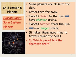 Ch.8 Lesson 6
Planets
• Some planets are close to the
Sun.
• Others are far away.
• Planets closer to the Sun
have shorter orbits.
• Planets farther from the Sun
• have longer orbits.
• (it takes them more time to
travel around the Sun.)
• Q. Which planet has the
shortest orbit?
(Vocabulary):
Solar System
Planets
5
 