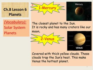 Ch.8 Lesson 6
Planets
•
(Vocabulary):
Solar System
Planets
7
1-Mercury
The closest planet to the Sun.
It is rocky and has many craters like our
moon.
2-Venus
Covered with thick yellow clouds. These
clouds trap the Sun’s heat. This make
Venus the hottest planet.
 