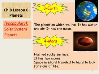 Ch.8 Lesson 6
Planets
•
(Vocabulary):
Solar System
Planets
8
3-Earth
The planet on which we live. It has water
and air. It has one moon.
4-Mars
Has red rocky surface.
It has two moons
Space missions traveled to Mars to look
for signs of life.
 