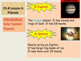 Ch.8 Lesson 6
Planets
•
(Vocabulary):
Solar System
Planets
9
5-Jupiter
The largest planet. It has clouds and
rings of dust. It has 28 moons.
6-Saturn
Nearly as big as Jupiter.
It has large ring made of ice.
It may have over 20 moons.
 
