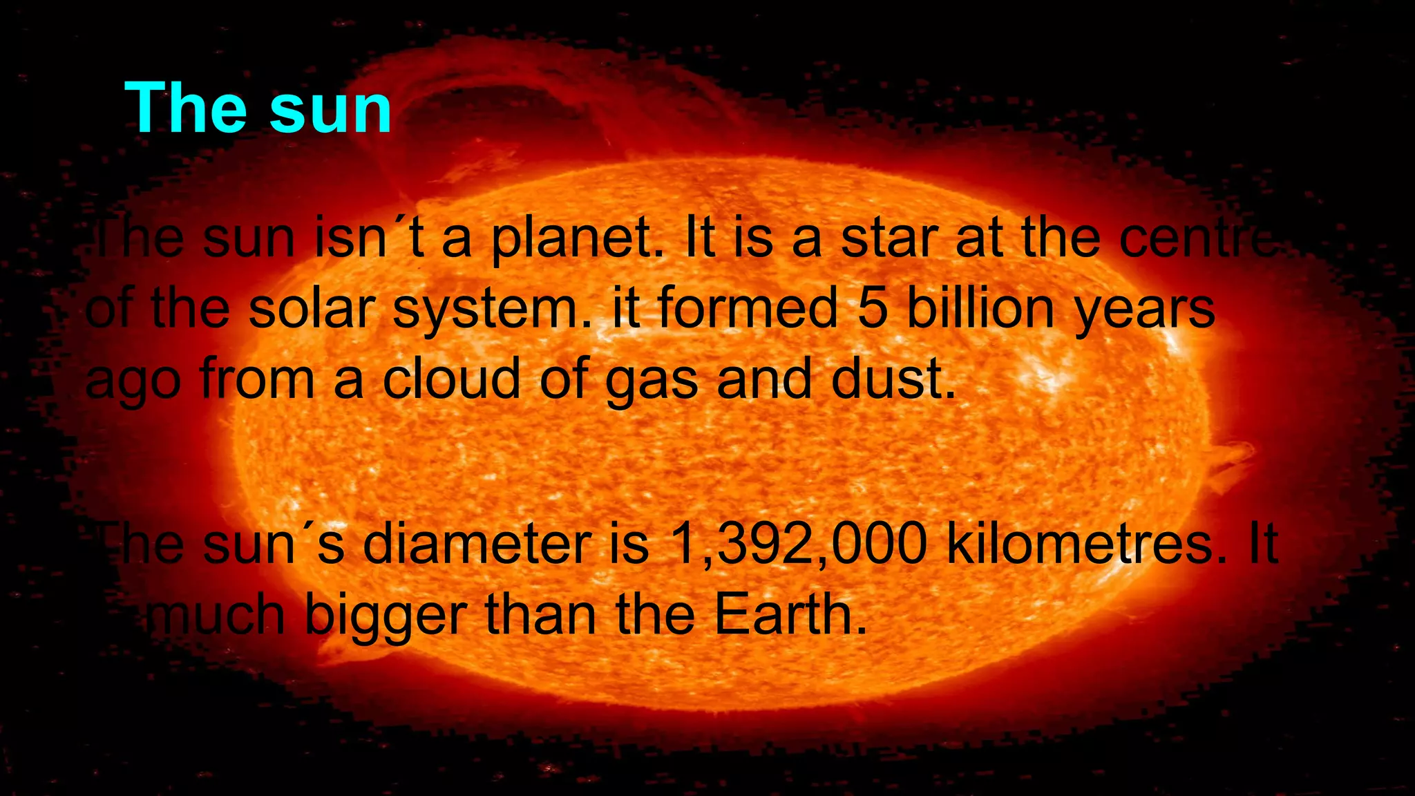 The sun
The sun isn´t a planet. It is a star at the centre
of the solar system. it formed 5 billion years
ago from a cloud of gas and dust.
The sun´s diameter is 1,392,000 kilometres. It
is much bigger than the Earth.
 