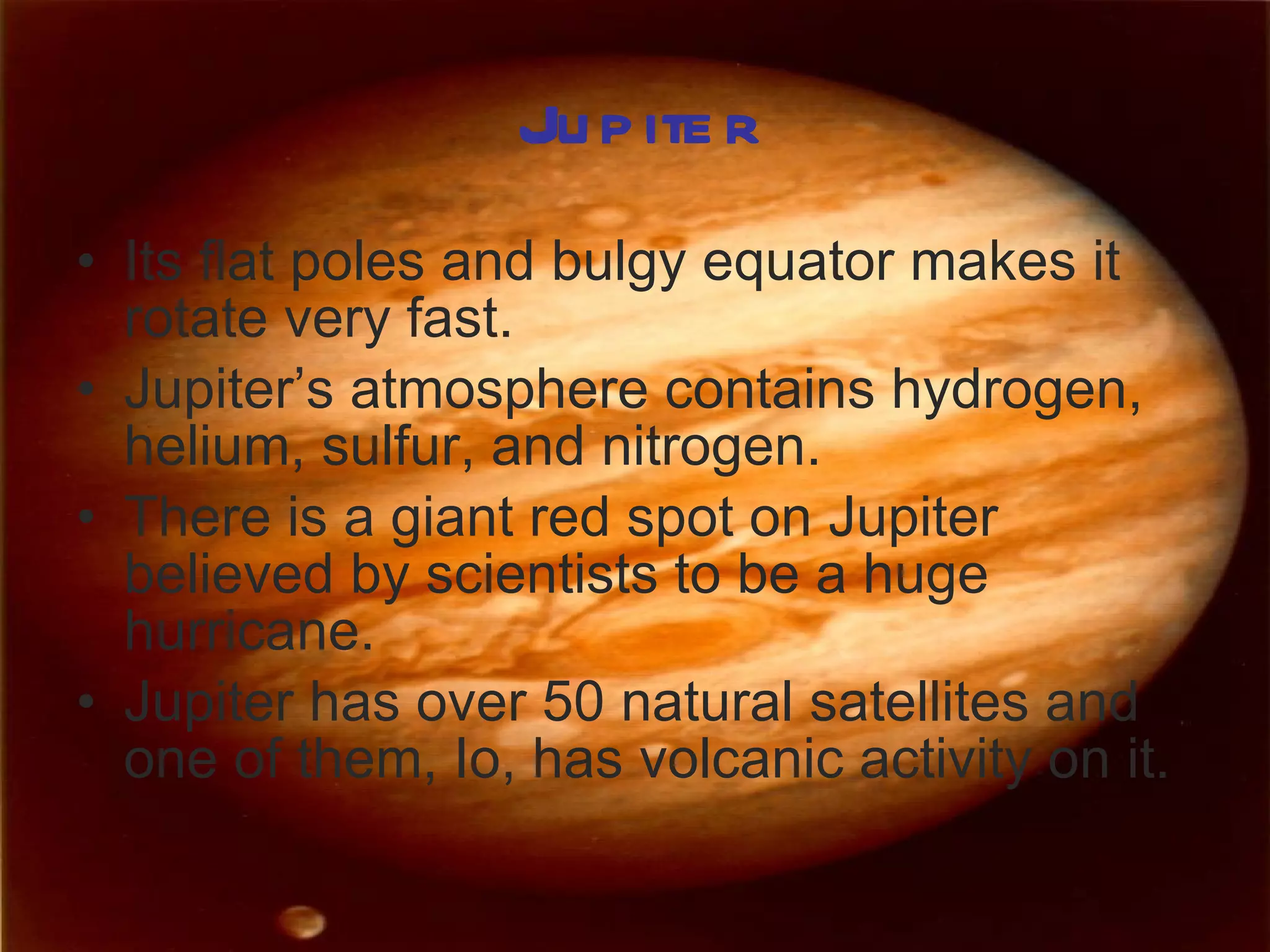 Jupiter Its flat poles and bulgy equator makes it rotate very fast. Jupiter’s atmosphere contains hydrogen, helium, sulfur, and nitrogen. There is a giant red spot on Jupiter believed by scientists to be a huge hurricane. Jupiter has over 50 natural satellites and one of them, Io, has volcanic activity on it. 