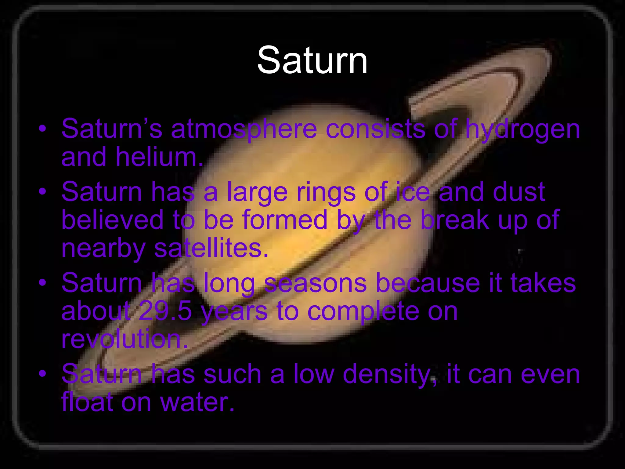Saturn Saturn’s atmosphere consists of hydrogen and helium. Saturn has a large rings of ice and dust believed to be formed by the break up of nearby satellites. Saturn has long seasons because it takes about 29.5 years to complete on revolution. Saturn has such a low density, it can even float on water. 