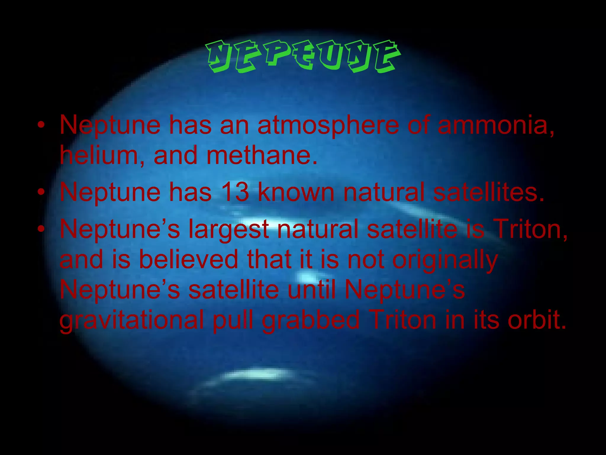 Neptune Neptune has an atmosphere of ammonia, helium, and methane. Neptune has 13 known natural satellites. Neptune’s largest natural satellite is Triton, and is believed that it is not originally Neptune’s satellite until Neptune’s gravitational pull grabbed Triton in its orbit. 