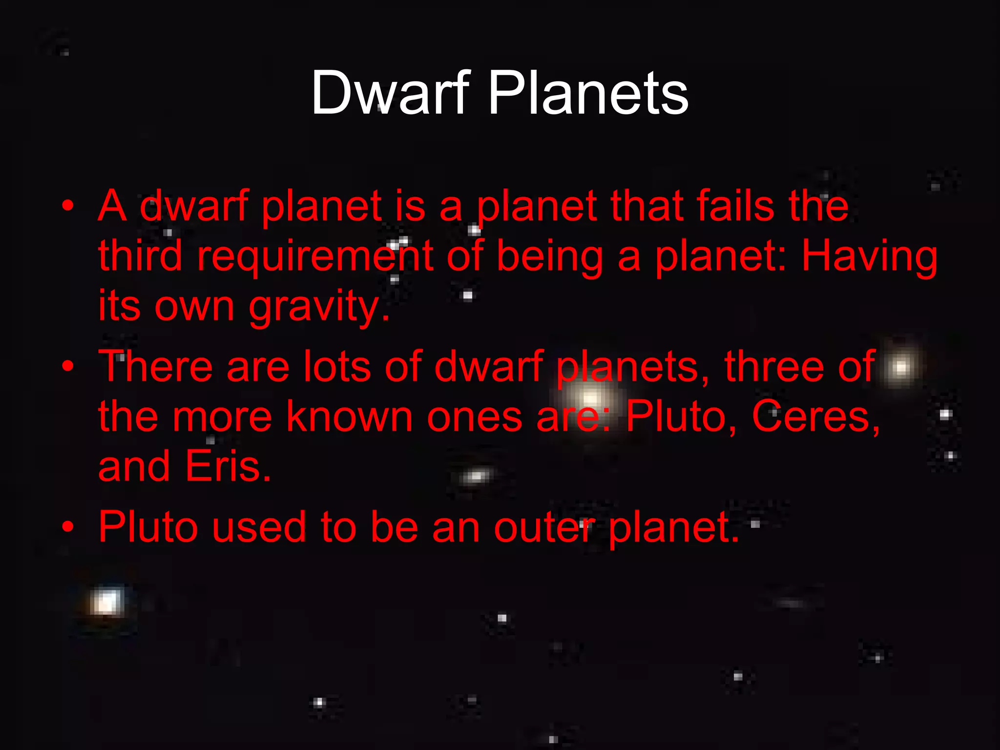 Dwarf Planets A dwarf planet is a planet that fails the third requirement of being a planet: Having its own gravity. There are lots of dwarf planets, three of the more known ones are: Pluto, Ceres, and Eris. Pluto used to be an outer planet. 