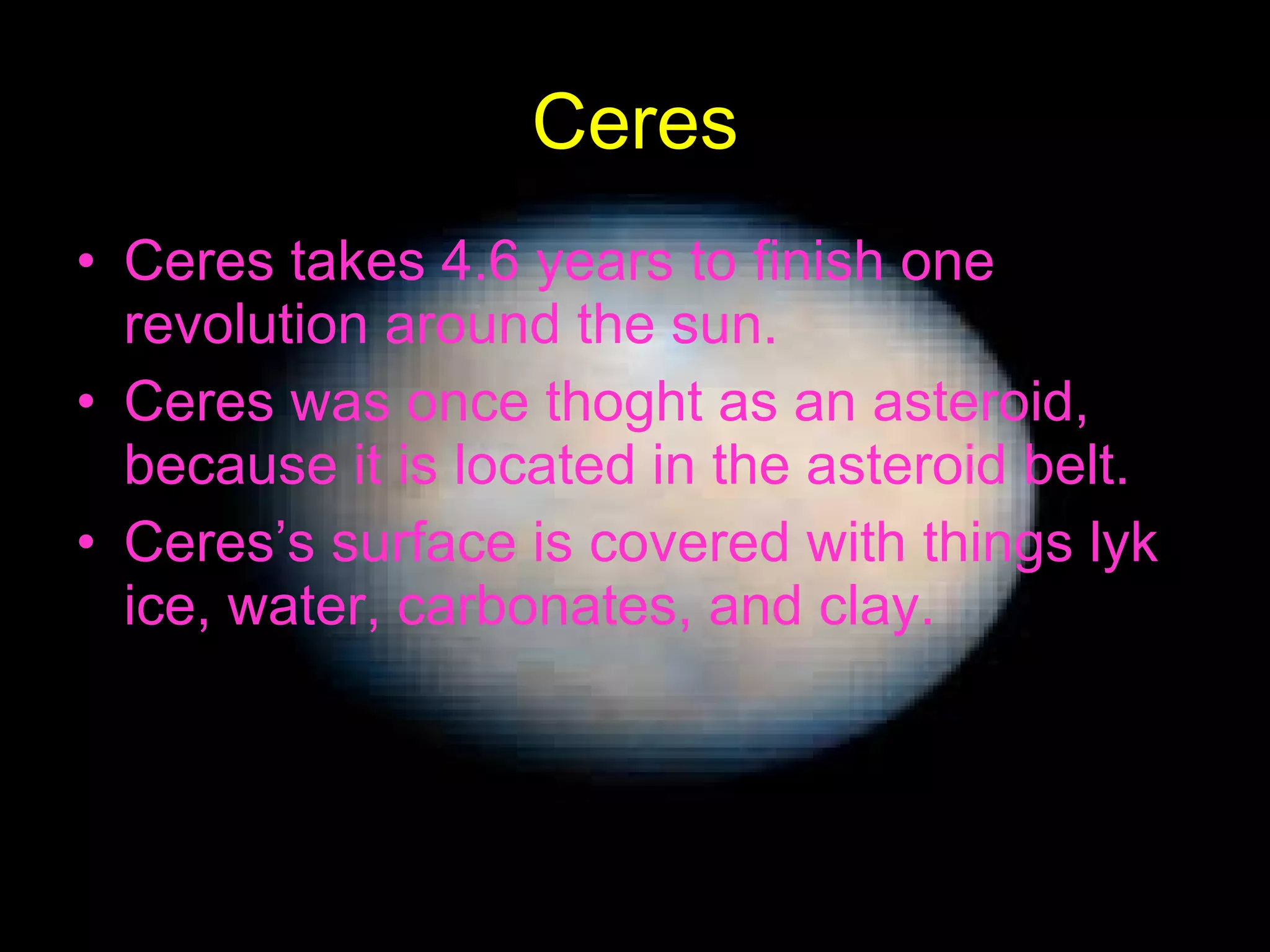 Ceres Ceres takes 4.6 years to finish one revolution around the sun. Ceres was once thoght as an asteroid, because it is located in the asteroid belt. Ceres’s surface is covered with things lyk ice, water, carbonates, and clay. 