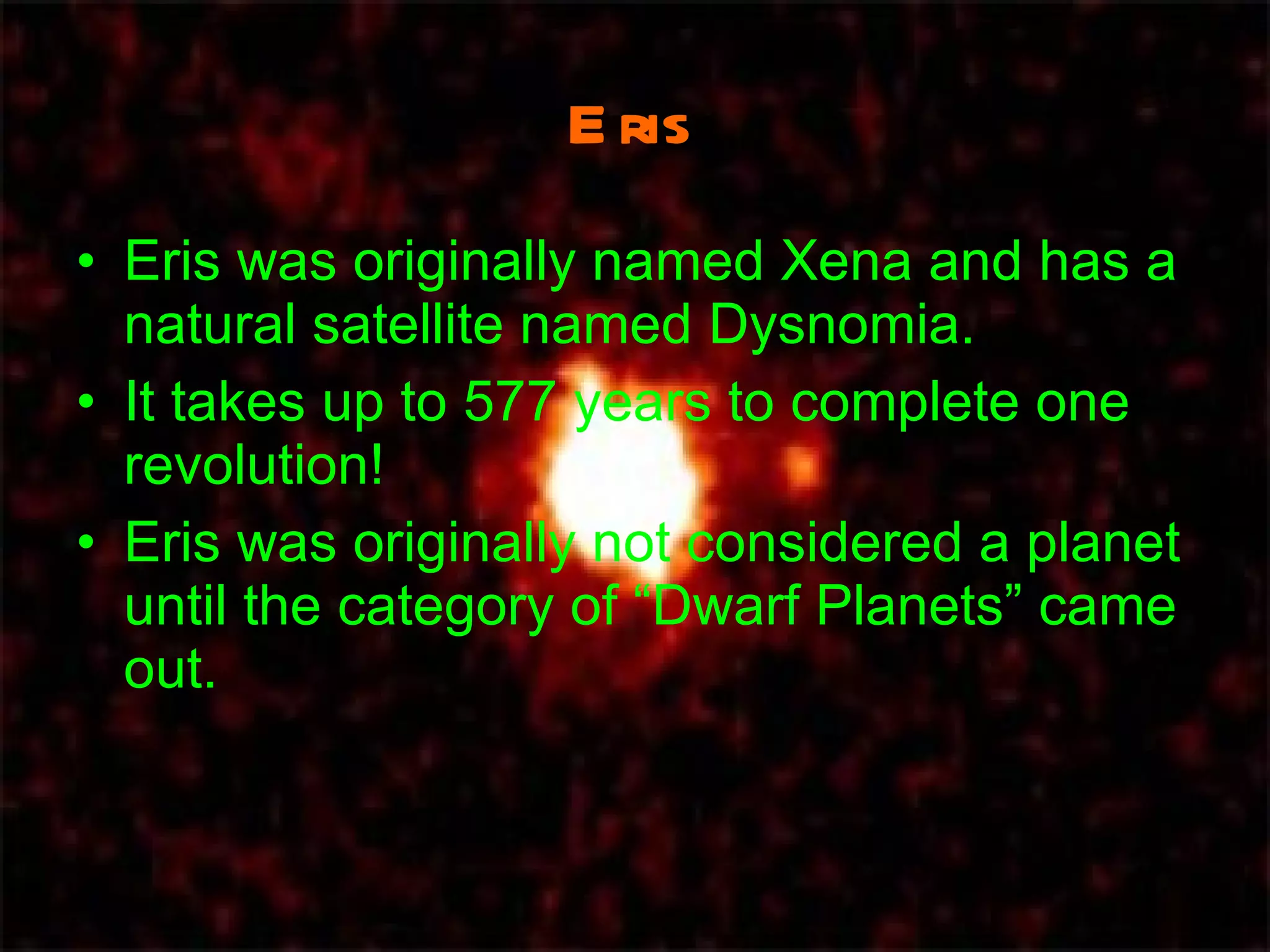 Eris Eris was originally named Xena and has a natural satellite named Dysnomia. It takes up to 577 years to complete one revolution! Eris was originally not considered a planet until the category of “Dwarf Planets” came out. 