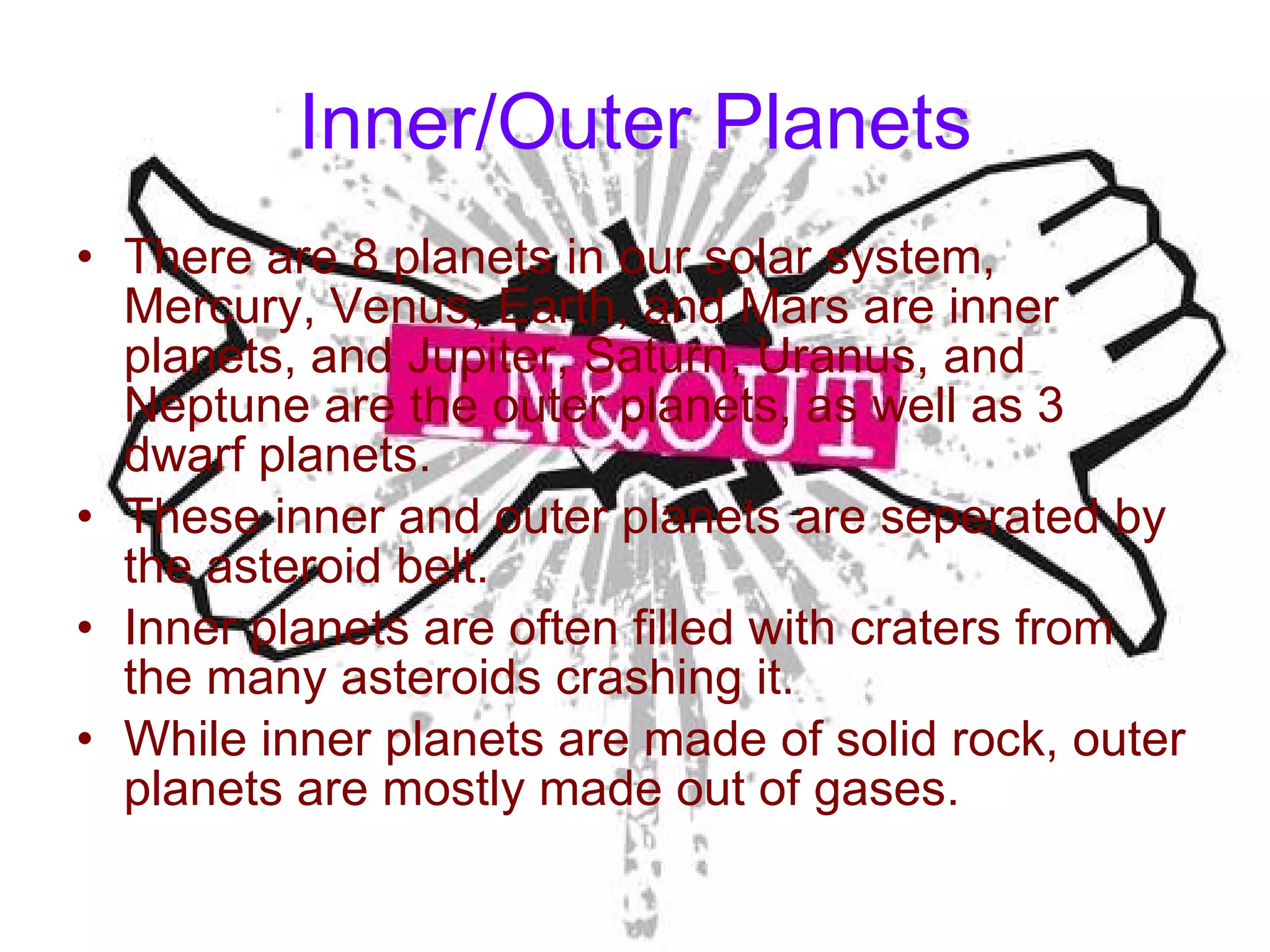 Inner/Outer Planets There are 8 planets in our solar system, Mercury, Venus, Earth, and Mars are inner planets, and Jupiter, Saturn, Uranus, and Neptune are the outer planets, as well as 3 dwarf planets. These inner and outer planets are seperated by the asteroid belt. Inner planets are often filled with craters from the many asteroids crashing it. While inner planets are made of solid rock, outer planets are mostly made out of gases. 