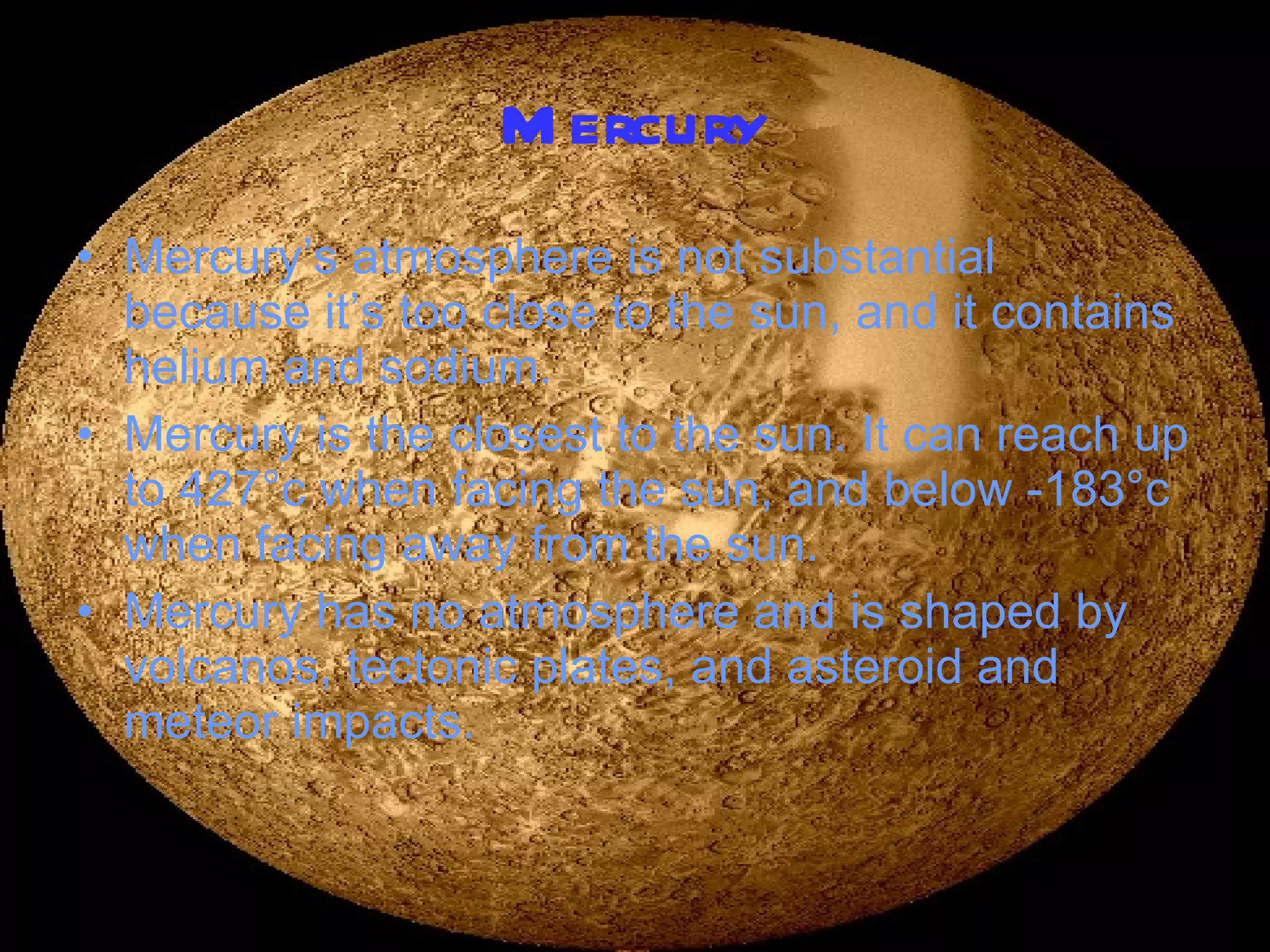 Mercury Mercury’s atmosphere is not substantial because it’s too close to the sun, and it contains helium and sodium. Mercury is the closest to the sun. It can reach up to 427 ° c when facing the sun, and below -183 °c when facing away from the sun. Mercury has no atmosphere and is shaped by volcanos, tectonic plates, and asteroid and meteor impacts. 