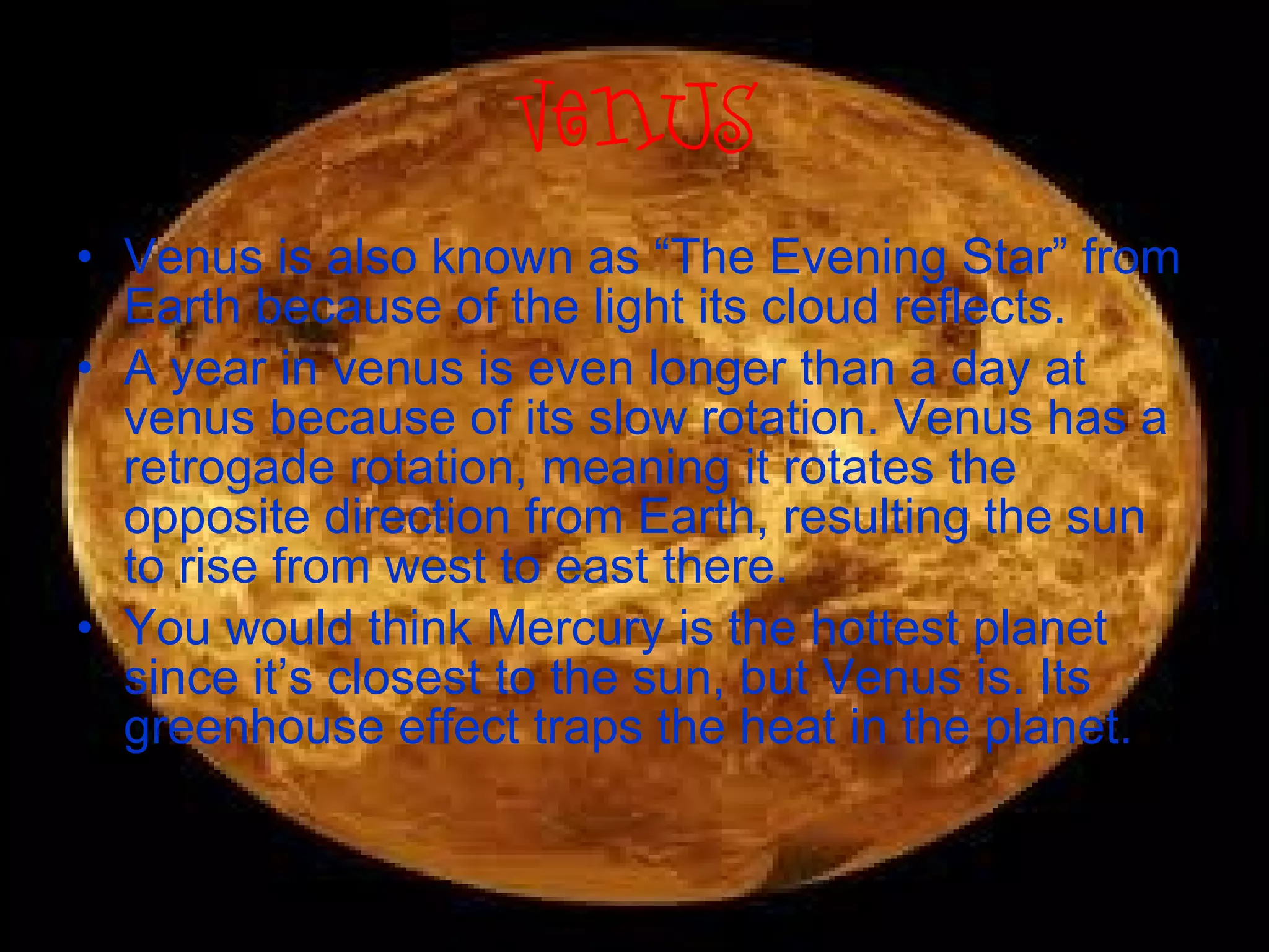 Venus Venus is also known as “The Evening Star” from Earth because of the light its cloud reflects. A year in venus is even longer than a day at venus because of its slow rotation. Venus has a retrogade rotation, meaning it rotates the opposite direction from Earth, resulting the sun to rise from west to east there. You would think Mercury is the hottest planet since it’s closest to the sun, but Venus is. Its greenhouse effect traps the heat in the planet. 