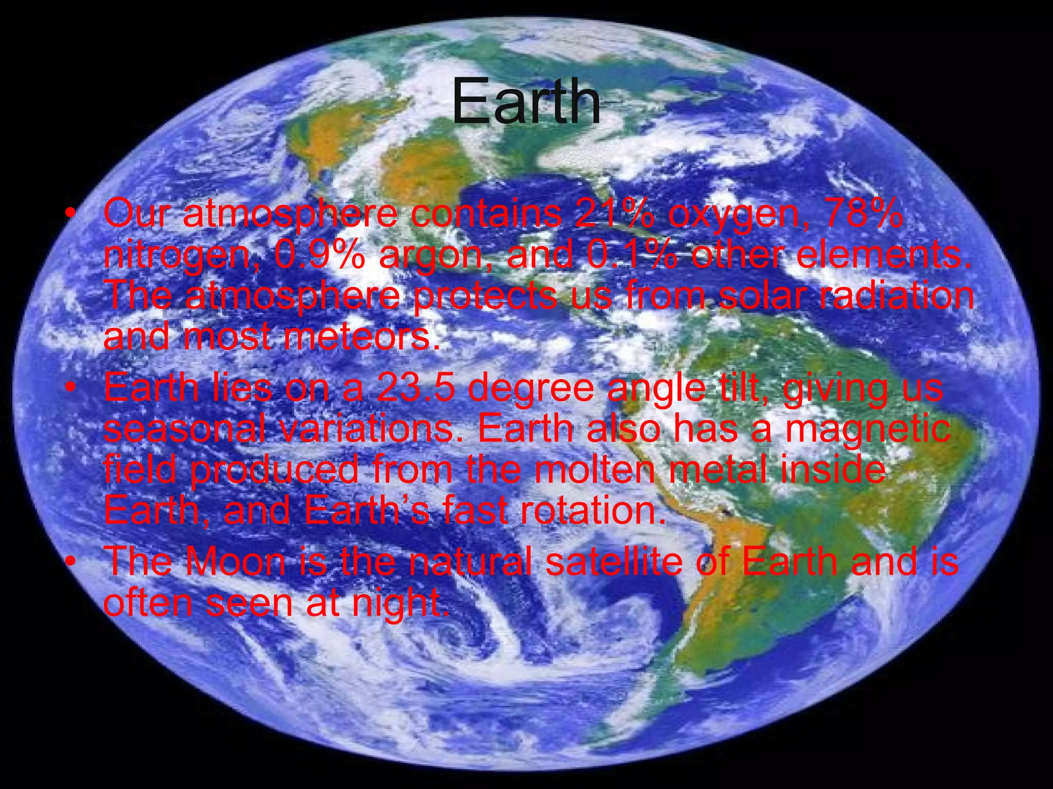 Earth Our atmosphere contains 21% oxygen, 78% nitrogen, 0.9% argon, and 0.1% other elements. The atmosphere protects us from solar radiation and most meteors. Earth lies on a 23.5 degree angle tilt, giving us seasonal variations. Earth also has a magnetic field produced from the molten metal inside Earth, and Earth’s fast rotation. The Moon is the natural satellite of Earth and is often seen at night.  