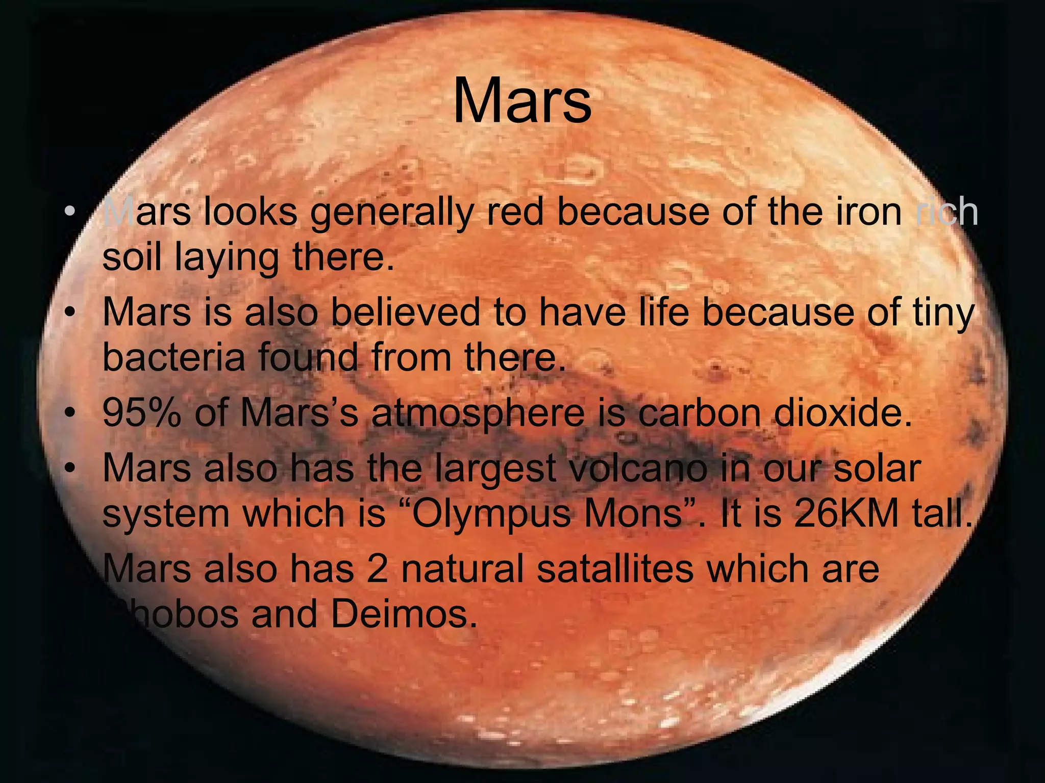 Mars M ars   looks generally red because of the iron  rich  soil laying there. Mars is also believed to have life because of tiny bacteria found from there. 95% of Mars’s atmosphere is carbon dioxide. Mars also has the largest volcano in our solar system which is “Olympus Mons”. It is 26KM tall. Mars also has 2 natural satallites which are Phobos and Deimos. 