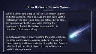 OtherBodiesintheSolarSystem
When a comet gets close to the sun it will begin to glow
and a tail will ​form. This is because the Sun heats up the
materials in the comet and ​gases are released. The gases
are pushed away by the solar wind ​creating the
appearance of a tail. The tails of some comets can
be ​millions of kilometers long.
Comets usually travel slowly orbiting the outer reaches of
the solar ​system. A close passing body can change the
comets course and it can ​end up orbiting the Sun. Comets
orbit the Sun in an elliptical path so ​they will make a
predictable appearance.
 