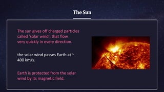 TheSun
The sun gives off charged ​particles
called 'solar ​wind', that flow
very ​quickly in every ​direction.
the solar wind ​passes Earth at ~
400 ​km/s.
Earth is protected ​from the solar
wind by ​its magnetic field.
 