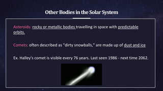 OtherBodiesintheSolarSystem
Asteroids: rocky or metallic bodies travelling in space with predictable
orbits.
Comets: often described as "dirty snowballs," are made up of dust and ice
Ex. Halley's comet is visible every 76 years. Last seen 1986 - next ​time 2062.
 