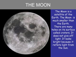 THE MOON
The Moon is a
satellite of the
Earth. The Moon is
much smaller than
the Earth.
There are many
holes on its surface
called craters. It
does not give off
light. It looks
bright because it
reflets light from
the Sun.
 