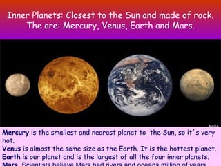 Inner Planets: Closest to the Sun and made of rock.
The are: Mercury, Venus, Earth and Mars.
Mercury is the smallest and nearest planet to the Sun, so it´s very
hot.
Venus is almost the same size as the Earth. It is the hottest planet.
Earth is our planet and is the largest of all the four inner planets.
 