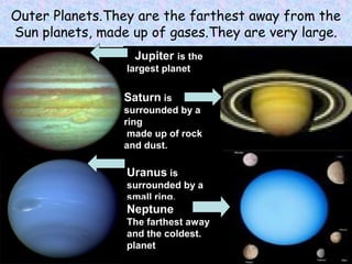 Outer Planets.They are the farthest away from the
Sun planets, made up of gases.They are very large.
Jupiter is the
largest planet.
Uranus is
surrounded by a
small ring.
Neptune
The farthest away
and the coldest.
planet
Saturn is
surrounded by a
ring
made up of rock
and dust.
 