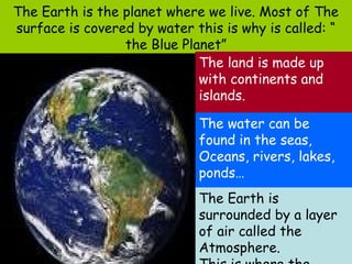 The Earth is the planet where we live. Most of The
surface is covered by water this is why is called: “
                 the Blue Planet”
                             The land is made up
                             with continents and
                             islands.

                             The water can be
                             found in the seas,
                             Oceans, rivers, lakes,
                             ponds…
                             The Earth is
                             surrounded by a layer
                             of air called the
                             Atmosphere.
 