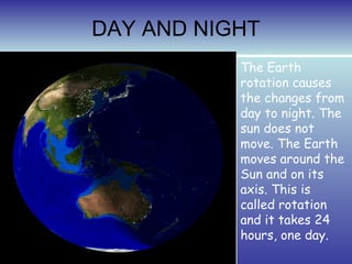 DAY AND NIGHT
           The Earth
           rotation causes
           the changes from
           day to night. The
           sun does not
           move. The Earth
           moves around the
           Sun and on its
           axis. This is
           called rotation
           and it takes 24
           hours, one day.
 