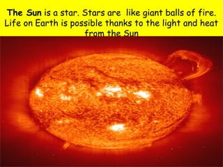 The Sun is a star. Stars are like giant balls of fire.
Life on Earth is possible thanks to the light and heat
                    from the Sun
 