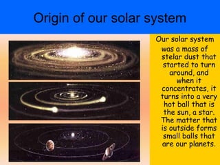 Origin of our solar system
                    Our solar system
                     was a mass of
                     stelar dust that
                      started to turn
                        around, and
                          when it
                     concentrates, it
                     turns into a very
                      hot ball that is
                      the sun, a star.
                     The matter that
                     is outside forms
                      small balls that
                     are our planets.
 