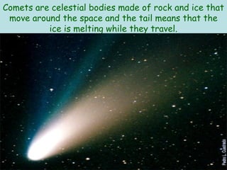 Comets are celestial bodies made of rock and ice that
 move around the space and the tail means that the
          ice is melting while they travel.
 