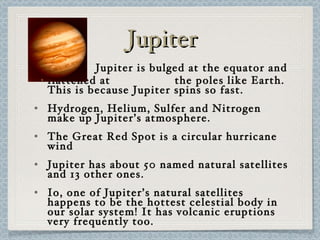 Jupiter Jupiter is bulged at the equator and flattened at  the poles like Earth. This is because Jupiter spins so fast. Hydrogen, Helium, Sulfer and Nitrogen make up Jupiter’s atmosphere. The Great Red Spot is a circular hurricane wind Jupiter has about 50 named natural satellites and 13 other ones. Io, one of Jupiter’s natural satellites happens to be the hottest celestial body in our solar system! It has volcanic eruptions very frequently too. 
