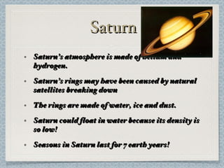 Saturn Saturn’s atmosphere is made of helium and hydrogen. Saturn’s rings may have been caused by natural satellites breaking down The rings are made of water, ice and dust. Saturn could float in water because its density is so low! Seasons in Saturn last for 7 earth years! 