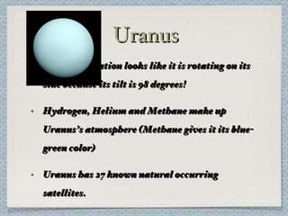 Uranus Uranus’s rotation looks like it is rotating on its side because its tilt is 98 degrees! Hydrogen, Helium and Methane make up Uranus’s atmosphere (Methane gives it its blue-green color) Uranus has 27 known natural occurring satellites. 