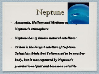 Neptune Ammonia, Helium and Methane make up Neptune’s atmosphere Neptune has 13 known natural satellites! Triton is the largest satellite of Neptune. Scientists think that Triton used to be another body, but it was captured by Neptune’s gravitational pull and became a satellite. 