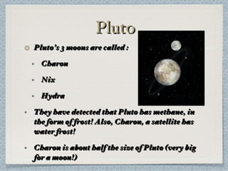 Pluto Pluto’s 3 moons are called : Charon Nix Hydra They have detected that Pluto has methane, in the form of frost! Also, Charon, a satellite has water frost! Charon is about half the size of Pluto (very big for a moon!) 